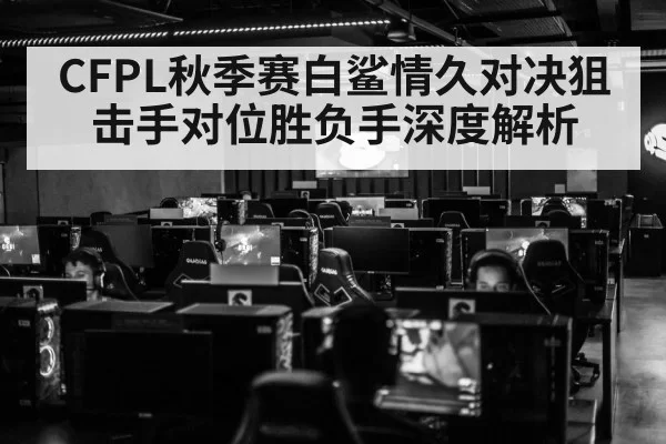 CFPL秋季赛白鲨情久对决狙击手对位胜负手深度解析